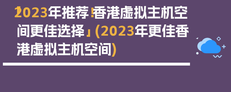 「2023年推荐！香港虚拟主机空间更佳选择」 (2023年更佳香港虚拟主机空间)