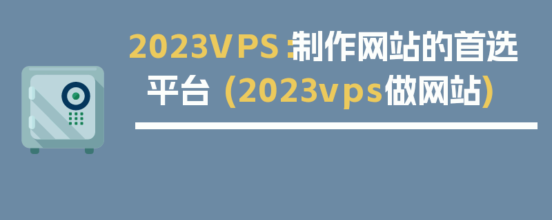 2023VPS：制作网站的首选平台 (2023vps做网站)