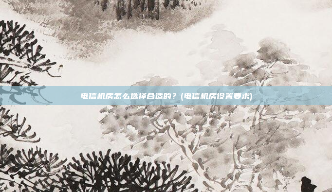电信机房怎么选择合适的?(电信机房设置要求)
