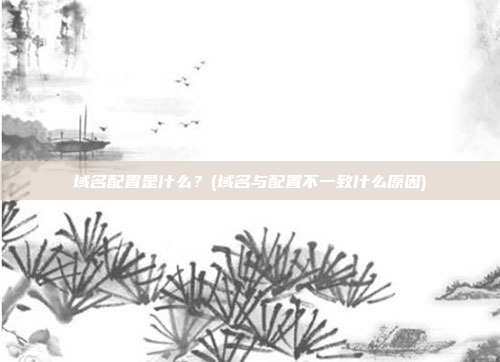 域名配置是什么?(域名与配置不一致什么原因)