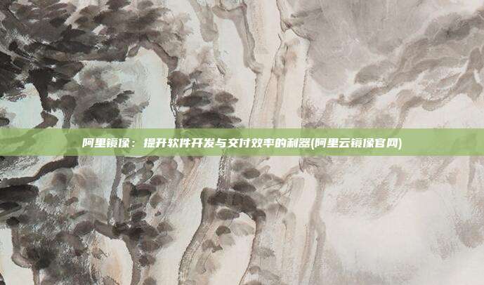 阿里镜像:提升软件开发与交付效率的利器(阿里云镜像官网)