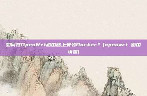 如何在OpenWrt路由器上安装Docker？(openwrt 路由设置)