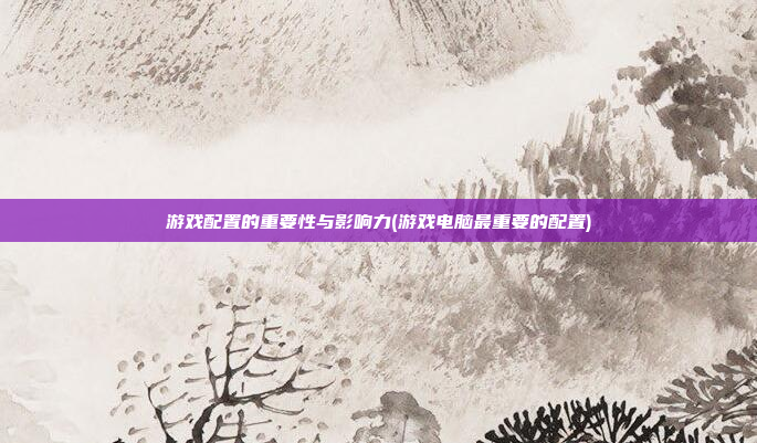 游戏配置的重要性与影响力(游戏电脑最重要的配置)