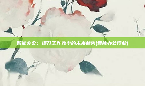 智能办公:提升工作效率的未来趋势(智能办公行业)