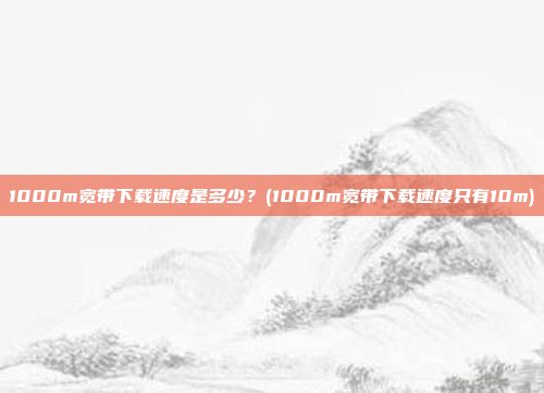 1000m宽带下载速度是多少?(1000m宽带下载速度只有10m)