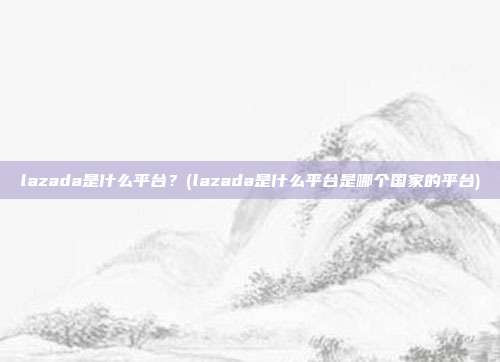 lazada是什么平台?(lazada是什么平台是哪个国家的平台)
