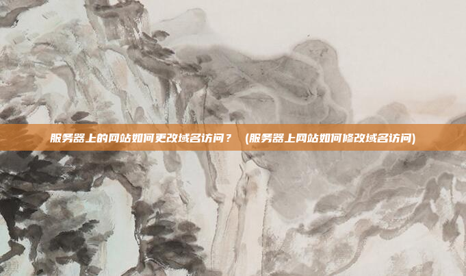 服务器上的网站如何更改域名访问? (服务器上网站如何修改域名访问)