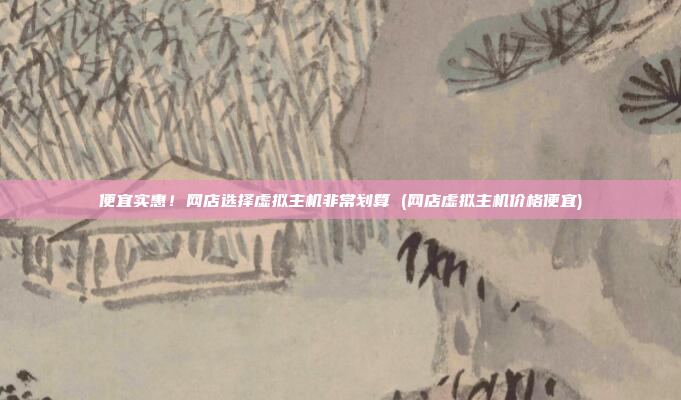 便宜实惠!网店选择虚拟主机非常划算 (网店虚拟主机价格便宜)