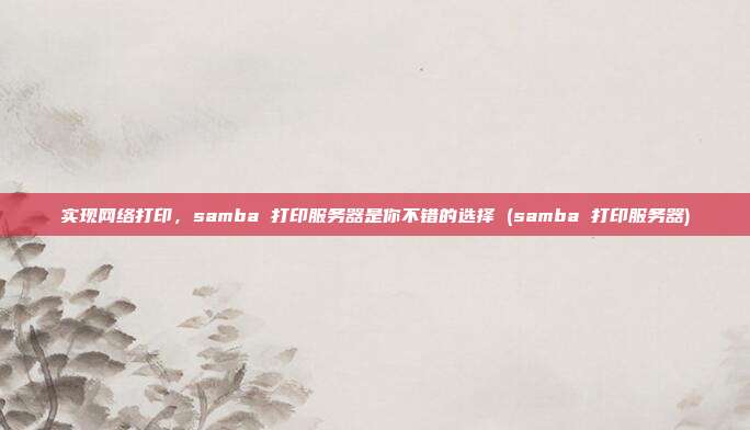 实现网络打印,samba 打印服务器是你不错的选择 (samba 打印服务器)