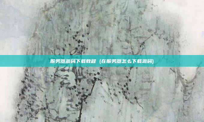 服务器源码下载教程 (在服务器怎么下载源码)