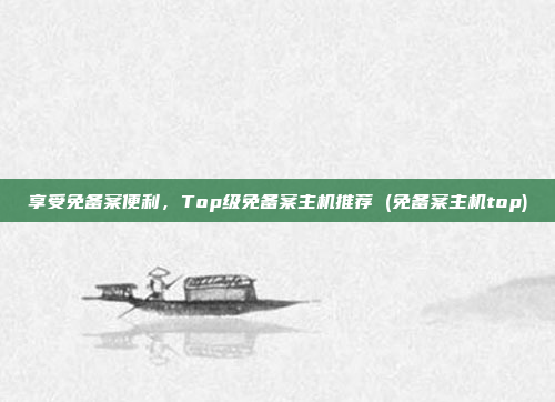 享受免备案便利,Top级免备案主机推荐 (免备案主机top)