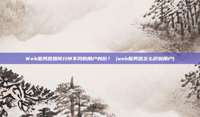 Web服务器如何分辨不同的用户身份? (web服务器怎么识别用户)