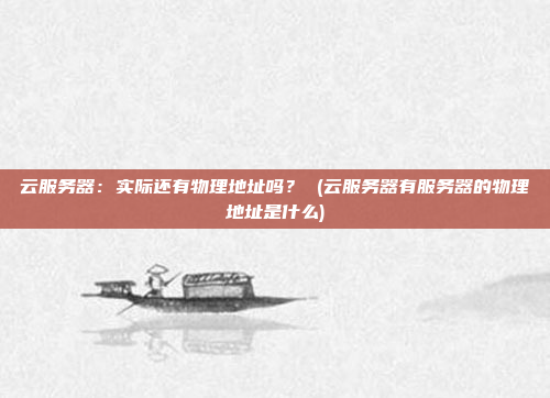 云服务器:实际还有物理地址吗? (云服务器有服务器的物理地址是什么)