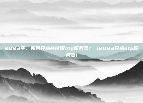 2023年,如何开启并使用ntp服务器? (2023开启ntp服务器)