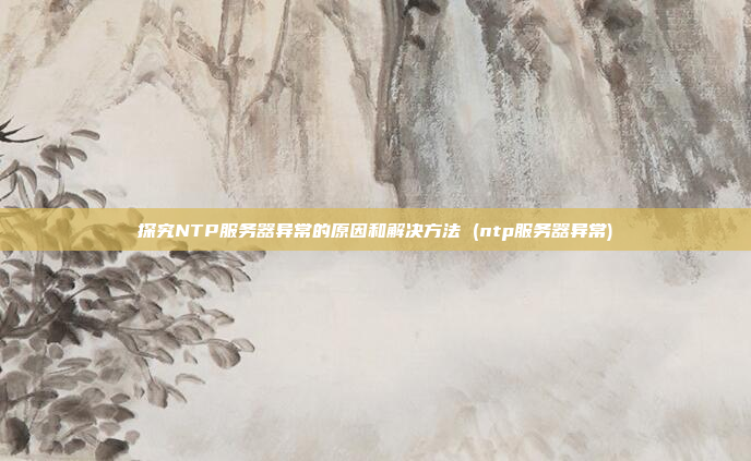 探究NTP服务器异常的原因和解决方法 (ntp服务器异常)