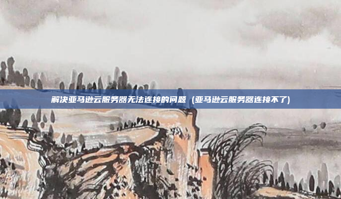 解决亚马逊云服务器无法连接的问题 (亚马逊云服务器连接不了)