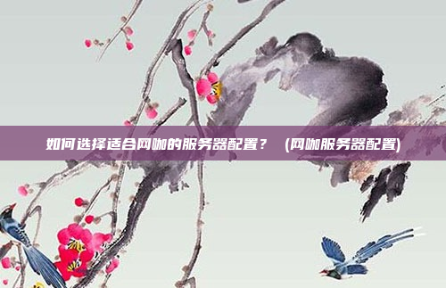 如何选择适合网咖的服务器配置? (网咖服务器配置)