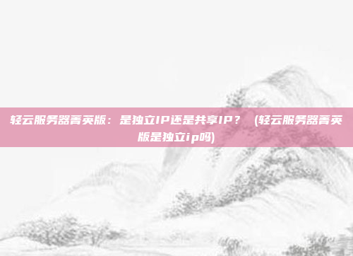 轻云服务器菁英版:是独立IP还是共享IP? (轻云服务器菁英版是独立ip吗)