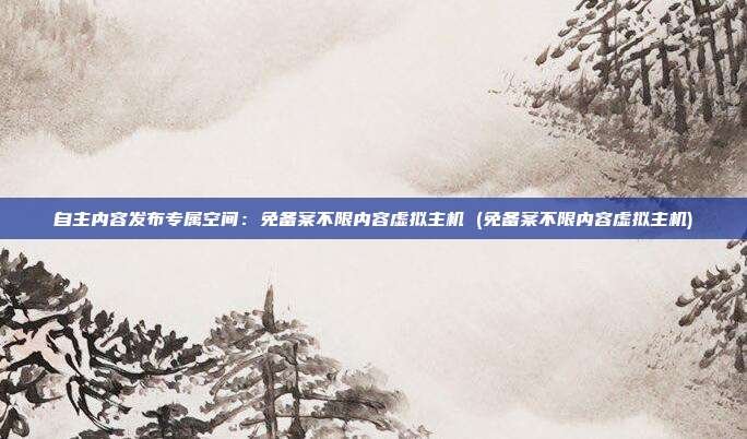 自主内容发布专属空间:免备案不限内容虚拟主机 (免备案不限内容虚拟主机)