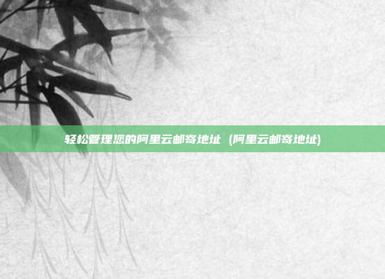 轻松管理您的阿里云邮寄地址 (阿里云邮寄地址)