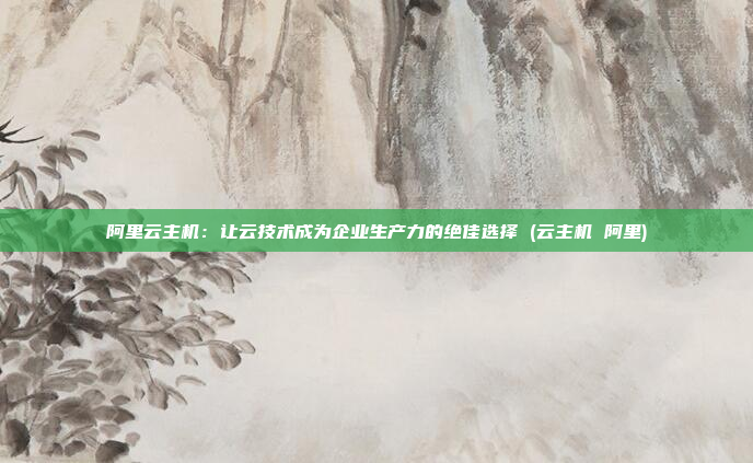 阿里云主机:让云技术成为企业生产力的绝佳选择 (云主机 阿里)