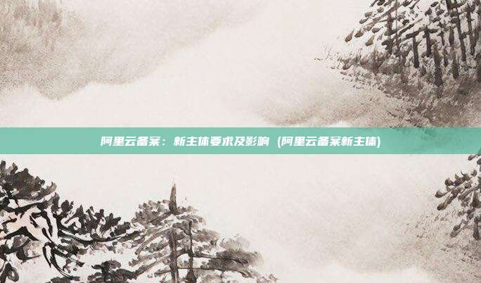 阿里云备案：新主体要求及影响 (阿里云备案新主体)