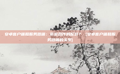 安卓客户端和服务器端:紧密合作的配对? (安卓客户端和服务器端的关系)