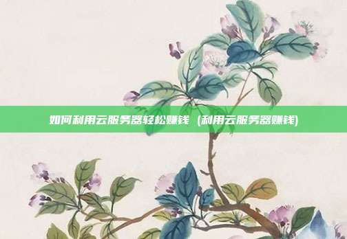 如何利用云服务器轻松赚钱 (利用云服务器赚钱)