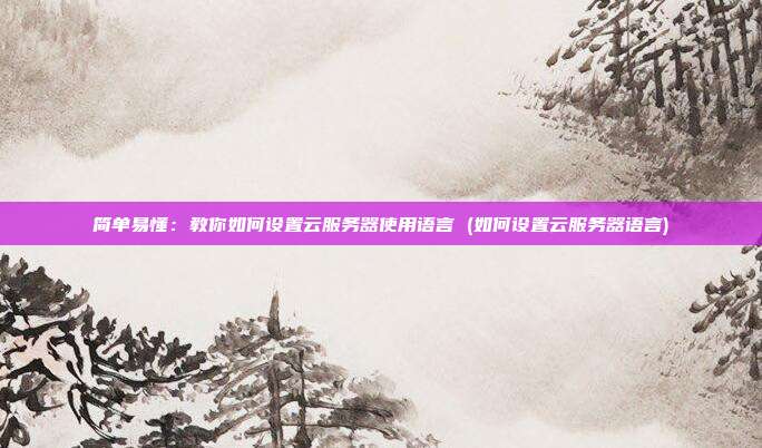 简单易懂:教你如何设置云服务器使用语言 (如何设置云服务器语言)