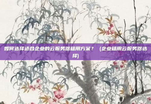 如何选择适合企业的云服务器租用方案? (企业租用云服务器选择)