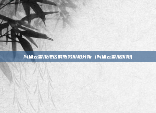 阿里云香港地区的服务价格分析 (阿里云香港价格)