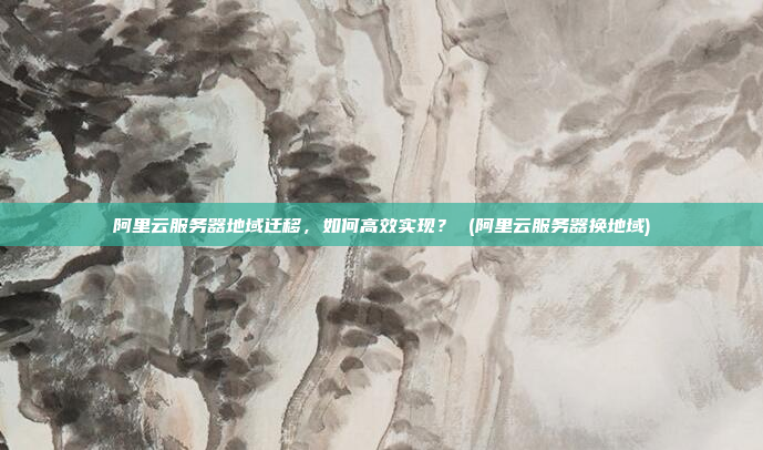 阿里云服务器地域迁移,如何高效实现? (阿里云服务器换地域)
