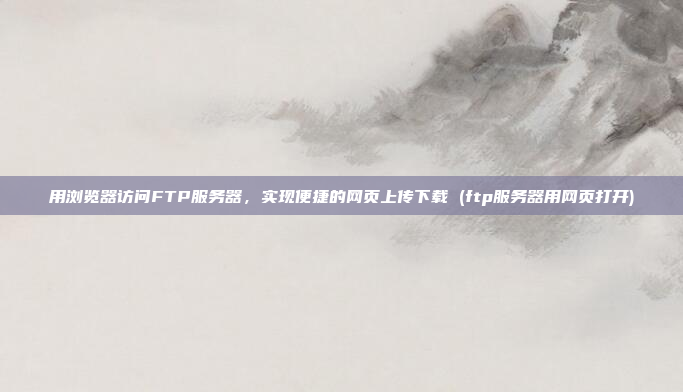 用浏览器访问FTP服务器,实现便捷的网页上传下载 (ftp服务器用网页打开)