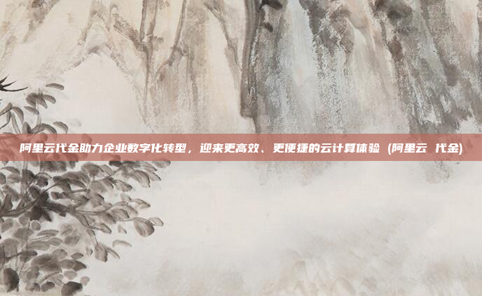 阿里云代金助力企业数字化转型,迎来更高效、更便捷的云计算体验 (阿里云 代金)