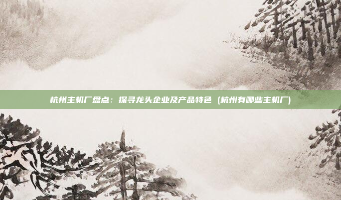 杭州主机厂盘点:探寻龙头企业及产品特色 (杭州有哪些主机厂)