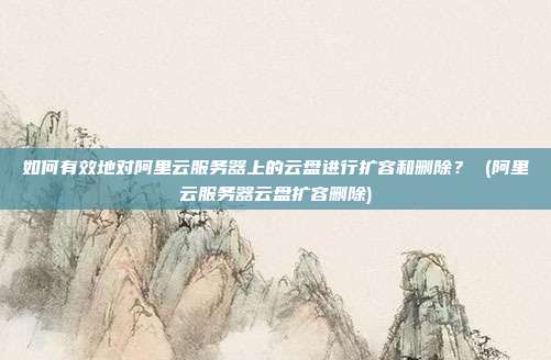 如何有效地对阿里云服务器上的云盘进行扩容和删除? (阿里云服务器云盘扩容删除)