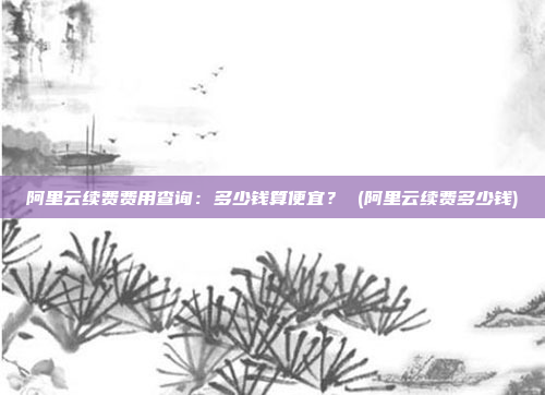 阿里云续费费用查询:多少钱算便宜? (阿里云续费多少钱)