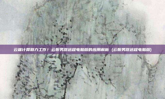 云端计算助力工作!云服务器远程电脑版的应用解析 (云服务器远程电脑版)
