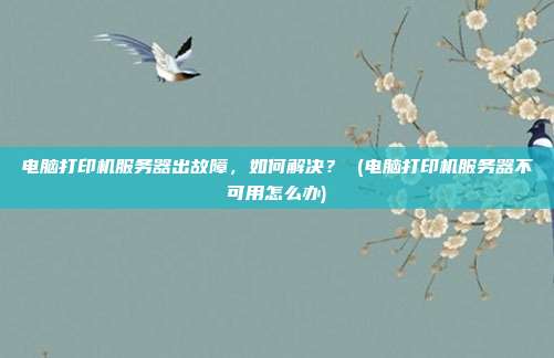 电脑打印机服务器出故障,如何解决? (电脑打印机服务器不可用怎么办)