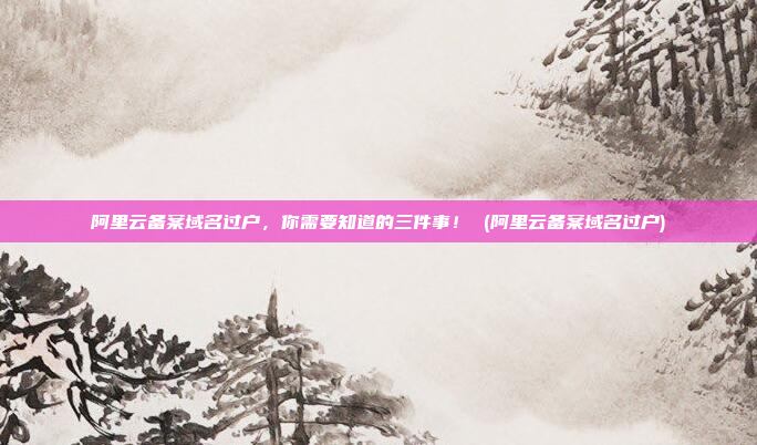 阿里云备案域名过户,你需要知道的三件事! (阿里云备案域名过户)