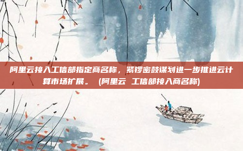 阿里云接入工信部指定商名称,紧锣密鼓谋划进一步推进云计算市场扩展。 (阿里云 工信部接入商名称)
