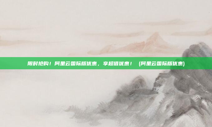 限时抢购!阿里云国际版优惠,享超值优惠! (阿里云国际版优惠)