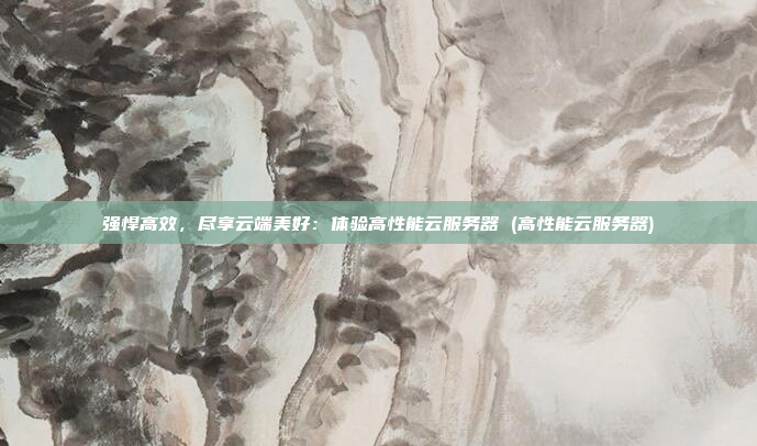 强悍高效,尽享云端美好:体验高性能云服务器 (高性能云服务器)