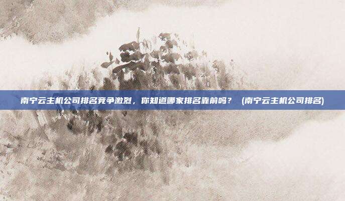 南宁云主机公司排名竞争激烈,你知道哪家排名靠前吗? (南宁云主机公司排名)