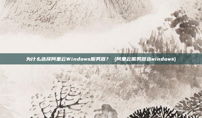 为什么选择阿里云Windows服务器? (阿里云服务器选windows)