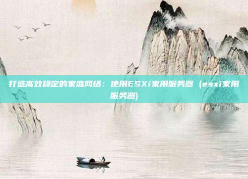 打造高效稳定的家庭网络:使用ESXi家用服务器 (esxi家用服务器)