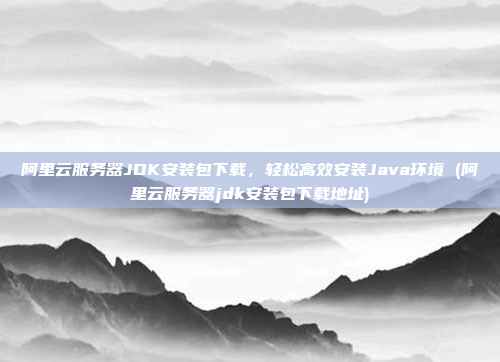 阿里云服务器JDK安装包下载,轻松高效安装Java环境 (阿里云服务器jdk安装包下载地址)