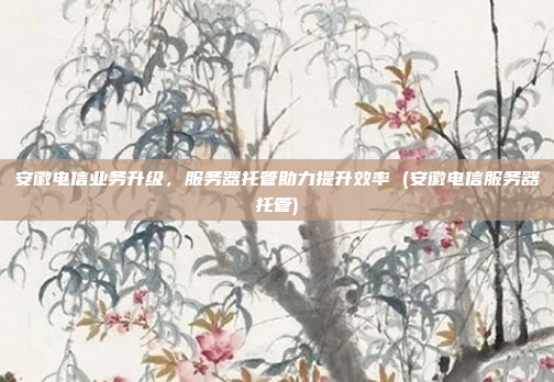 安徽电信业务升级,服务器托管助力提升效率 (安徽电信服务器托管)