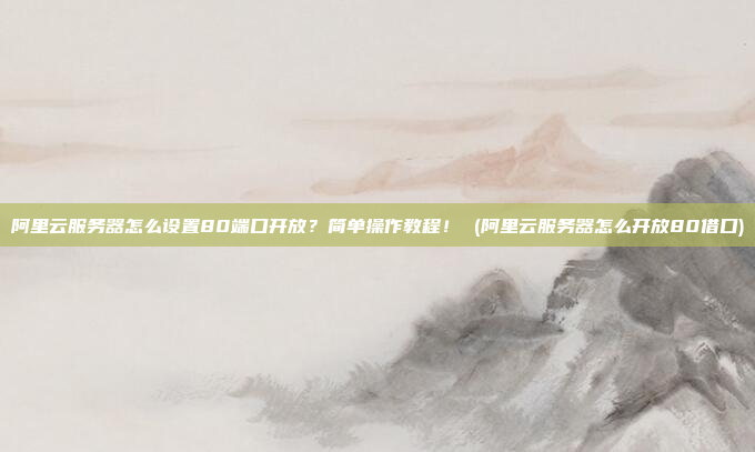 阿里云服务器怎么设置80端口开放?简单操作教程! (阿里云服务器怎么开放80借口)
