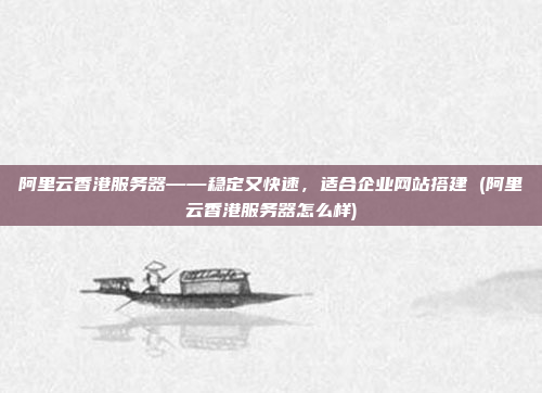 阿里云香港服务器——稳定又快速,适合企业网站搭建 (阿里云香港服务器怎么样)